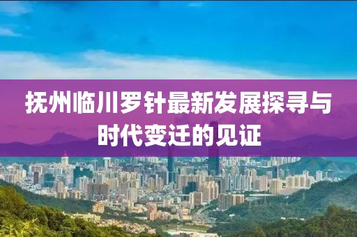 撫州臨川羅針最新發(fā)展探尋與時(shí)代變遷的見證