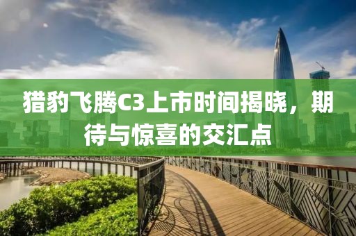 獵豹飛騰C3上市時間揭曉，期待與驚喜的交匯點