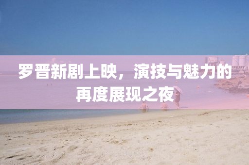 羅晉新劇上映，演技與魅力的再度展現之夜