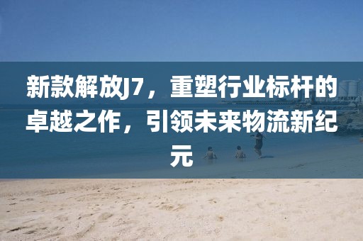 新款解放J7，重塑行業(yè)標(biāo)桿的卓越之作，引領(lǐng)未來(lái)物流新紀(jì)元