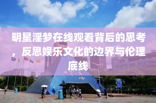 明星淫夢(mèng)在線觀看背后的思考，反思娛樂文化的邊界與倫理底線