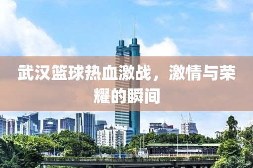 武漢籃球熱血激戰(zhàn)，激情與榮耀的瞬間