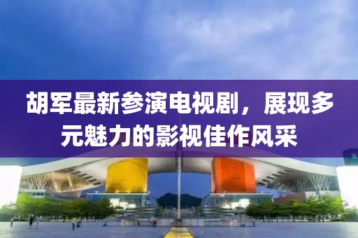 胡軍最新參演電視劇，展現(xiàn)多元魅力的影視佳作風(fēng)采