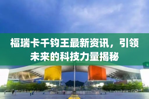 福瑞卡千鈞王最新資訊，引領(lǐng)未來的科技力量揭秘