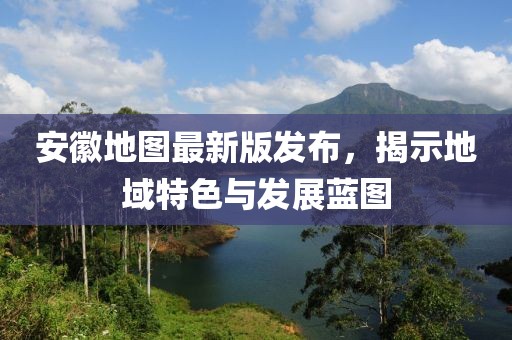 安徽地圖最新版發(fā)布，揭示地域特色與發(fā)展藍(lán)圖