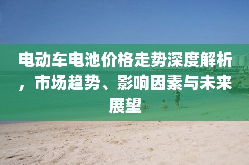 電動車電池價格走勢深度解析，市場趨勢、影響因素與未來展望