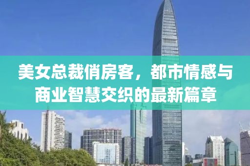 美女總裁俏房客，都市情感與商業(yè)智慧交織的最新篇章