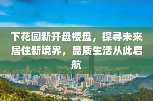 下花園新開盤樓盤，探尋未來居住新境界，品質(zhì)生活從此啟航
