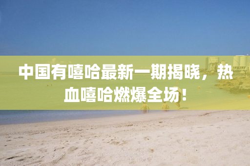 中國有嘻哈最新一期揭曉，熱血嘻哈燃爆全場！