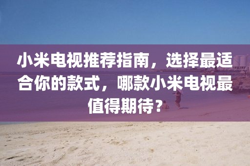 小米電視推薦指南，選擇最適合你的款式，哪款小米電視最值得期待？