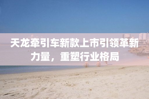 天龍牽引車新款上市引領(lǐng)革新力量，重塑行業(yè)格局