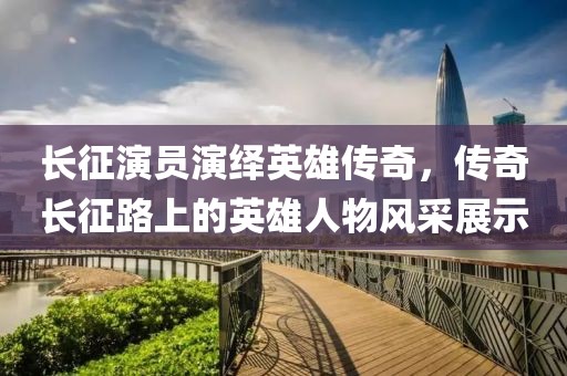 長征演員演繹英雄傳奇，傳奇長征路上的英雄人物風采展示