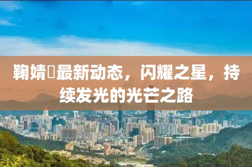 鞠婧祎最新動態(tài)，閃耀之星，持續(xù)發(fā)光的光芒之路