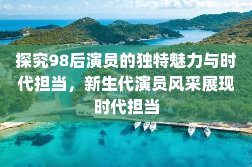 探究98后演員的獨(dú)特魅力與時(shí)代擔(dān)當(dāng)，新生代演員風(fēng)采展現(xiàn)時(shí)代擔(dān)當(dāng)