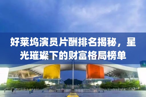 好萊塢演員片酬排名揭秘，星光璀璨下的財(cái)富格局榜單