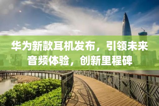 華為新款耳機發(fā)布，引領(lǐng)未來音頻體驗，創(chuàng)新里程碑