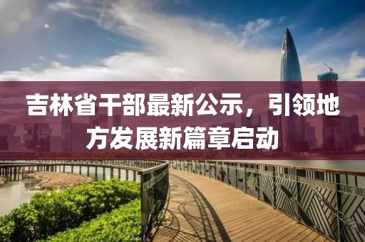 吉林省干部最新公示，引領(lǐng)地方發(fā)展新篇章啟動(dòng)