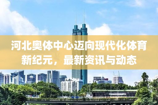 河北奧體中心邁向現(xiàn)代化體育新紀(jì)元，最新資訊與動態(tài)