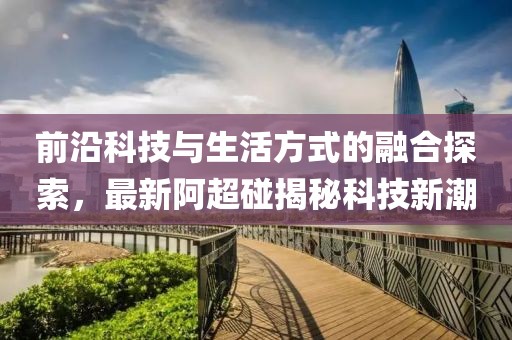 前沿科技與生活方式的融合探索，最新阿超碰揭秘科技新潮