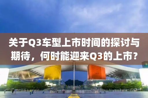 關(guān)于Q3車型上市時(shí)間的探討與期待，何時(shí)能迎來Q3的上市？
