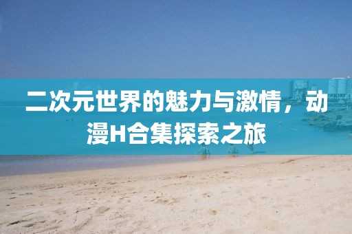 二次元世界的魅力與激情，動漫H合集探索之旅