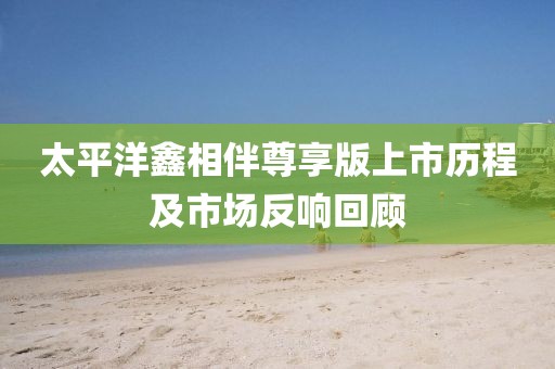 太平洋鑫相伴尊享版上市歷程及市場反響回顧