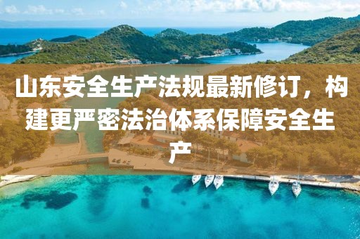 山東安全生產(chǎn)法規(guī)最新修訂，構(gòu)建更嚴密法治體系保障安全生產(chǎn)