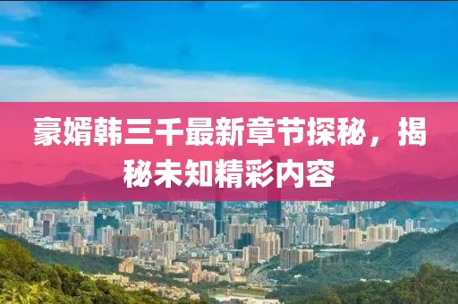 豪婿韓三千最新章節(jié)探秘，揭秘未知精彩內(nèi)容