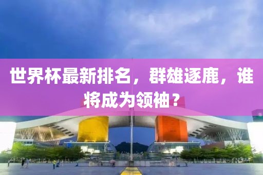 世界杯最新排名，群雄逐鹿，誰將成為領袖？