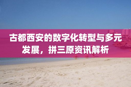 古都西安的數(shù)字化轉(zhuǎn)型與多元發(fā)展，拼三原資訊解析