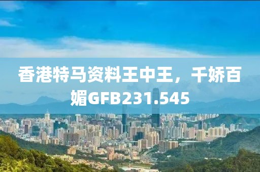 香港特馬資料王中王，千嬌百媚GFB231.545