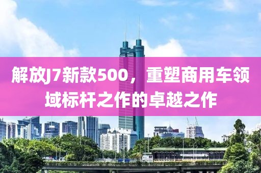 解放J7新款500，重塑商用車領域標桿之作的卓越之作