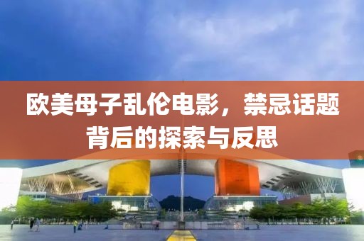 歐美母子亂倫電影，禁忌話題背后的探索與反思