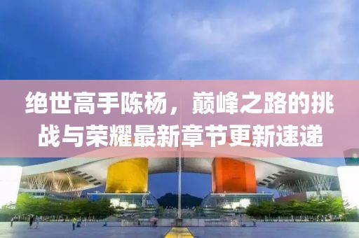 絕世高手陳楊，巔峰之路的挑戰(zhàn)與榮耀最新章節(jié)更新速遞