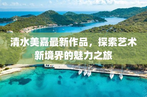 清水美嘉最新作品，探索藝術(shù)新境界的魅力之旅