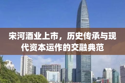 宋河酒業(yè)上市，歷史傳承與現(xiàn)代資本運作的交融典范
