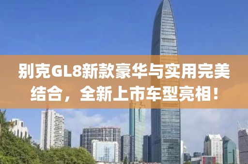 別克GL8新款豪華與實用完美結合，全新上市車型亮相！
