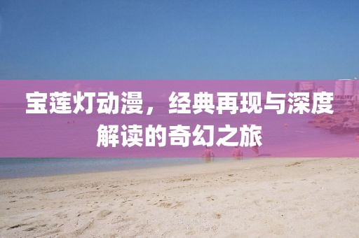 寶蓮燈動(dòng)漫，經(jīng)典再現(xiàn)與深度解讀的奇幻之旅