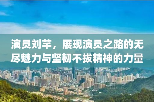 演員劉芊，展現(xiàn)演員之路的無盡魅力與堅韌不拔精神的力量