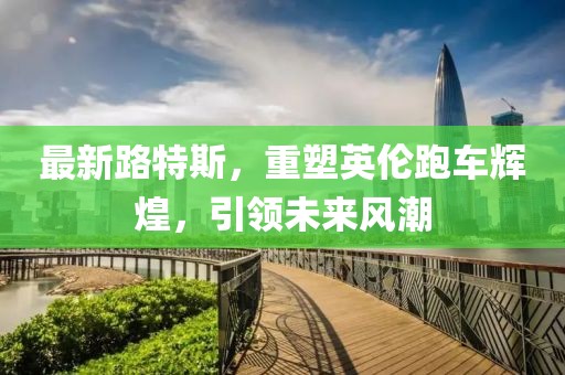 最新路特斯，重塑英倫跑車輝煌，引領(lǐng)未來風(fēng)潮