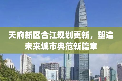 天府新區(qū)合江規(guī)劃更新，塑造未來(lái)城市典范新篇章