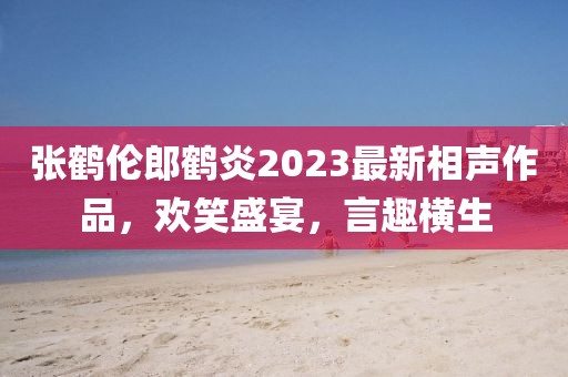 張鶴倫郎鶴炎2023最新相聲作品，歡笑盛宴，言趣橫生