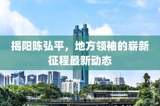 揭陽陳弘平，地方領(lǐng)袖的嶄新征程最新動態(tài)