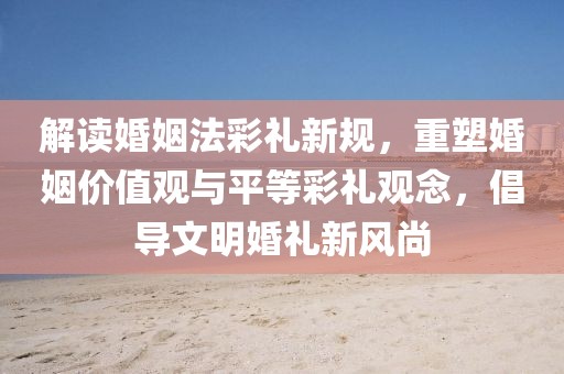 解讀婚姻法彩禮新規(guī)，重塑婚姻價值觀與平等彩禮觀念，倡導文明婚禮新風尚