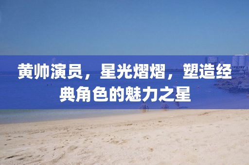 黃帥演員，星光熠熠，塑造經(jīng)典角色的魅力之星