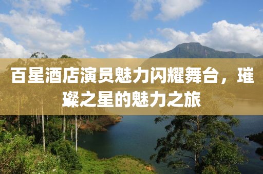 百星酒店演員魅力閃耀舞臺，璀璨之星的魅力之旅