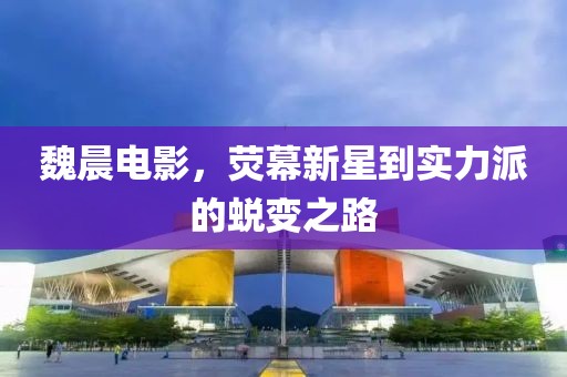 魏晨電影，熒幕新星到實力派的蛻變之路