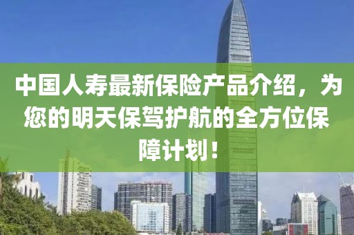中國(guó)人壽最新保險(xiǎn)產(chǎn)品介紹，為您的明天保駕護(hù)航的全方位保障計(jì)劃！