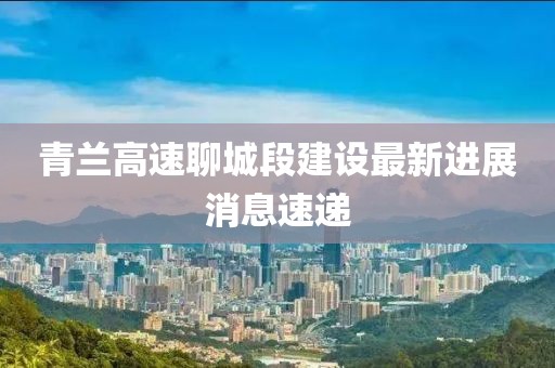 青蘭高速聊城段建設(shè)最新進(jìn)展消息速遞