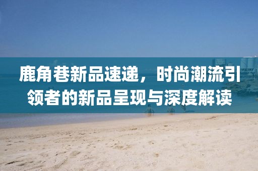 鹿角巷新品速遞，時尚潮流引領者的新品呈現(xiàn)與深度解讀